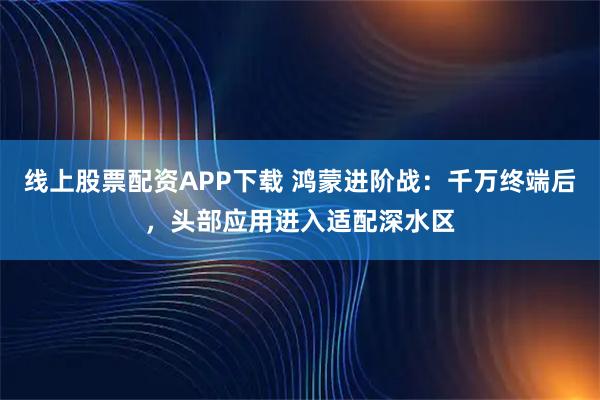 线上股票配资APP下载 鸿蒙进阶战：千万终端后，头部应用进入适配深水区