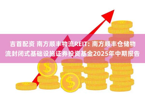 吉首配资 南方顺丰物流REIT: 南方顺丰仓储物流封闭式基础设施证券投资基金2025年中期报告