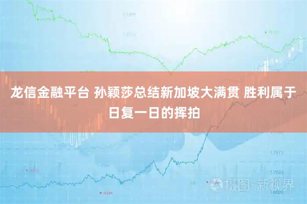 龙信金融平台 孙颖莎总结新加坡大满贯 胜利属于日复一日的挥拍