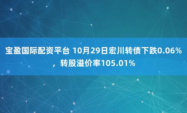 宝盈国际配资平台 10月29日宏川转债下跌0.06%,转股溢价率105.01%