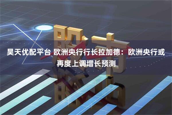 昊天优配平台 欧洲央行行长拉加德：欧洲央行或再度上调增长预测