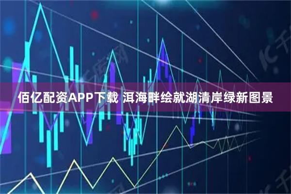 佰亿配资APP下载 洱海畔绘就湖清岸绿新图景