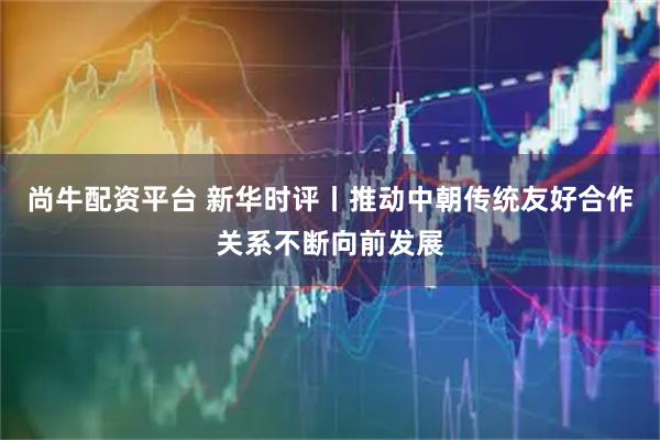 尚牛配资平台 新华时评丨推动中朝传统友好合作关系不断向前发展