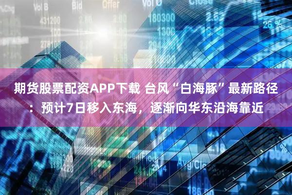 期货股票配资APP下载 台风“白海豚”最新路径：预计7日移入东海，逐渐向华东沿海靠近